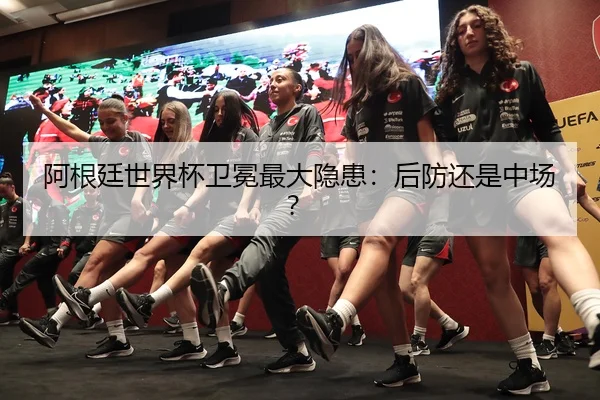 阿根廷世界杯卫冕最大隐患：后防还是中场？