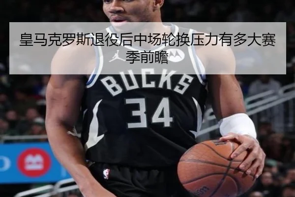 皇马克罗斯退役后中场轮换压力有多大赛季前瞻